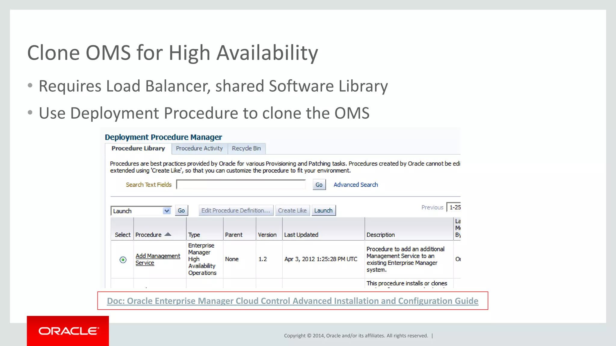 Copyright © 2014, Oracle and/or its affiliates. All rights reserved. | 
Clone OMS for High Availability 
•Requires Load Balancer, shared Software Library 
•Use Deployment Procedure to clone the OMS 
Doc: Oracle Enterprise Manager Cloud Control Advanced Installation and Configuration Guide  