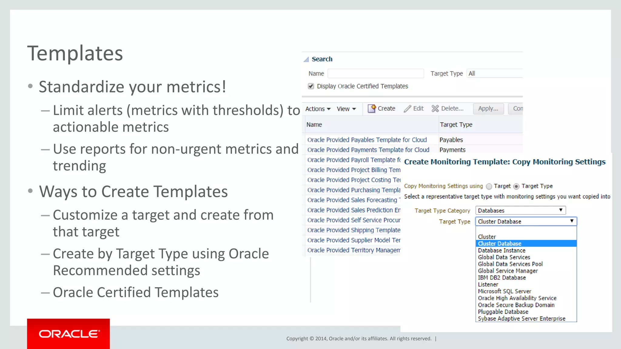 Copyright © 2014, Oracle and/or its affiliates. All rights reserved. | 
•Standardize your metrics! 
–Limit alerts (metrics with thresholds) to actionable metrics 
–Use reports for non-urgent metrics and trending 
•Ways to Create Templates 
–Customize a target and create from that target 
–Create by Target Type using Oracle Recommended settings 
–Oracle Certified Templates 
Templates  