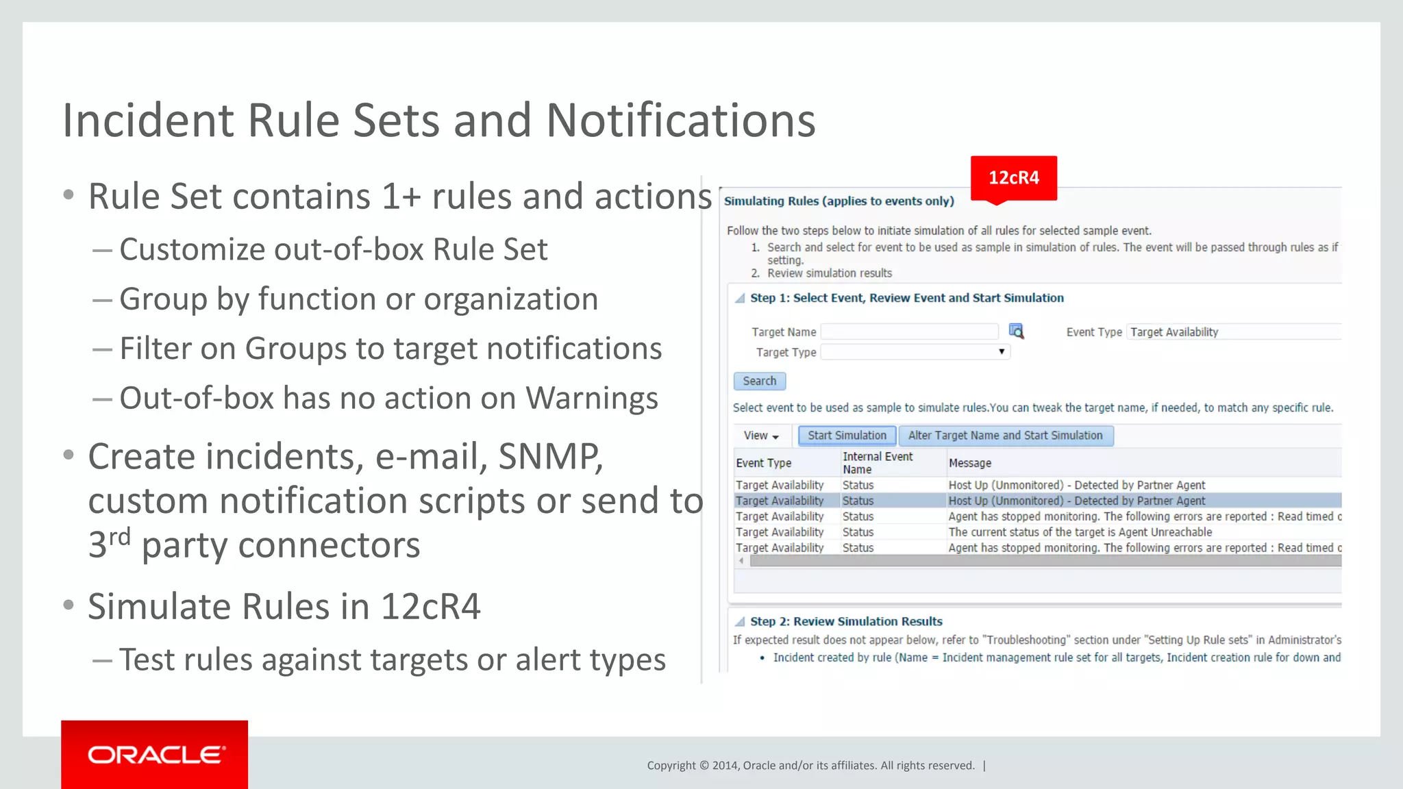 Copyright © 2014, Oracle and/or its affiliates. All rights reserved. | 
•Rule Set contains 1+ rules and actions 
–Customize out-of-box Rule Set 
–Group by function or organization 
–Filter on Groups to target notifications 
–Out-of-box has no action on Warnings 
•Create incidents, e-mail, SNMP, custom notification scripts or send to 3rd party connectors 
•Simulate Rules in 12cR4 
–Test rules against targets or alert types 
Incident Rule Sets and Notifications 
12cR4  