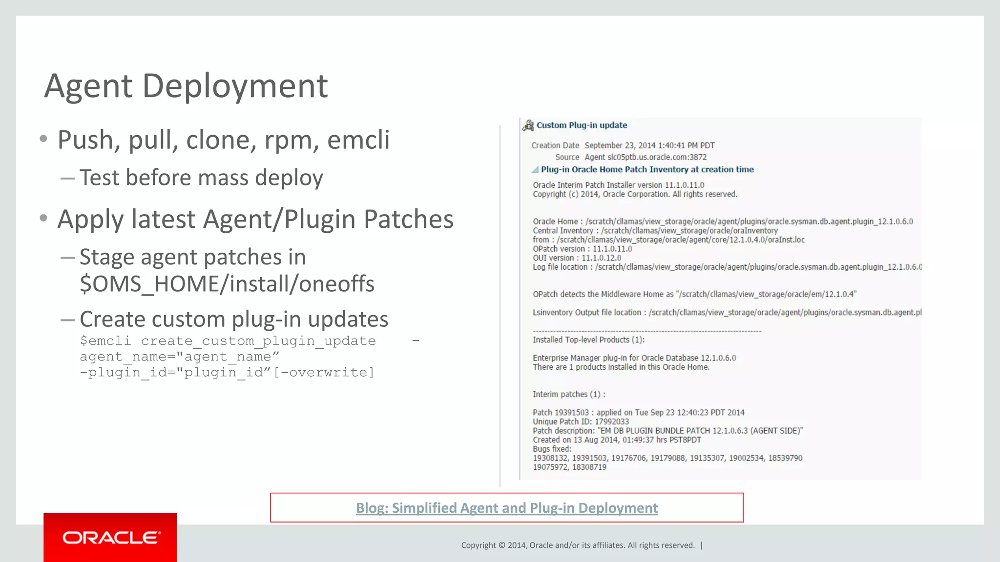 Copyright © 2014, Oracle and/or its affiliates. All rights reserved. | 
Agent Deployment 
•Push, pull, clone, rpm, emcli 
–Test before mass deploy 
•Apply latest Agent/Plugin Patches 
–Stage agent patches in $OMS_HOME/install/oneoffs 
–Create custom plug-in updates $emcli create_custom_plugin_update - agent_name="agent_name” -plugin_id="plugin_id”[-overwrite] 
Blog: Simplified Agent and Plug-in Deployment  