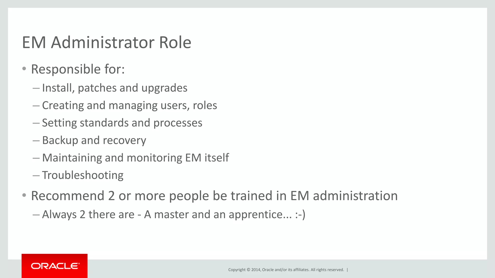 Copyright © 2014, Oracle and/or its affiliates. All rights reserved. | 
EM Administrator Role 
•Responsible for: 
–Install, patches and upgrades 
–Creating and managing users, roles 
–Setting standards and processes 
–Backup and recovery 
–Maintaining and monitoring EM itself 
–Troubleshooting 
•Recommend 2 or more people be trained in EM administration 
–Always 2 there are - A master and an apprentice... :-)  