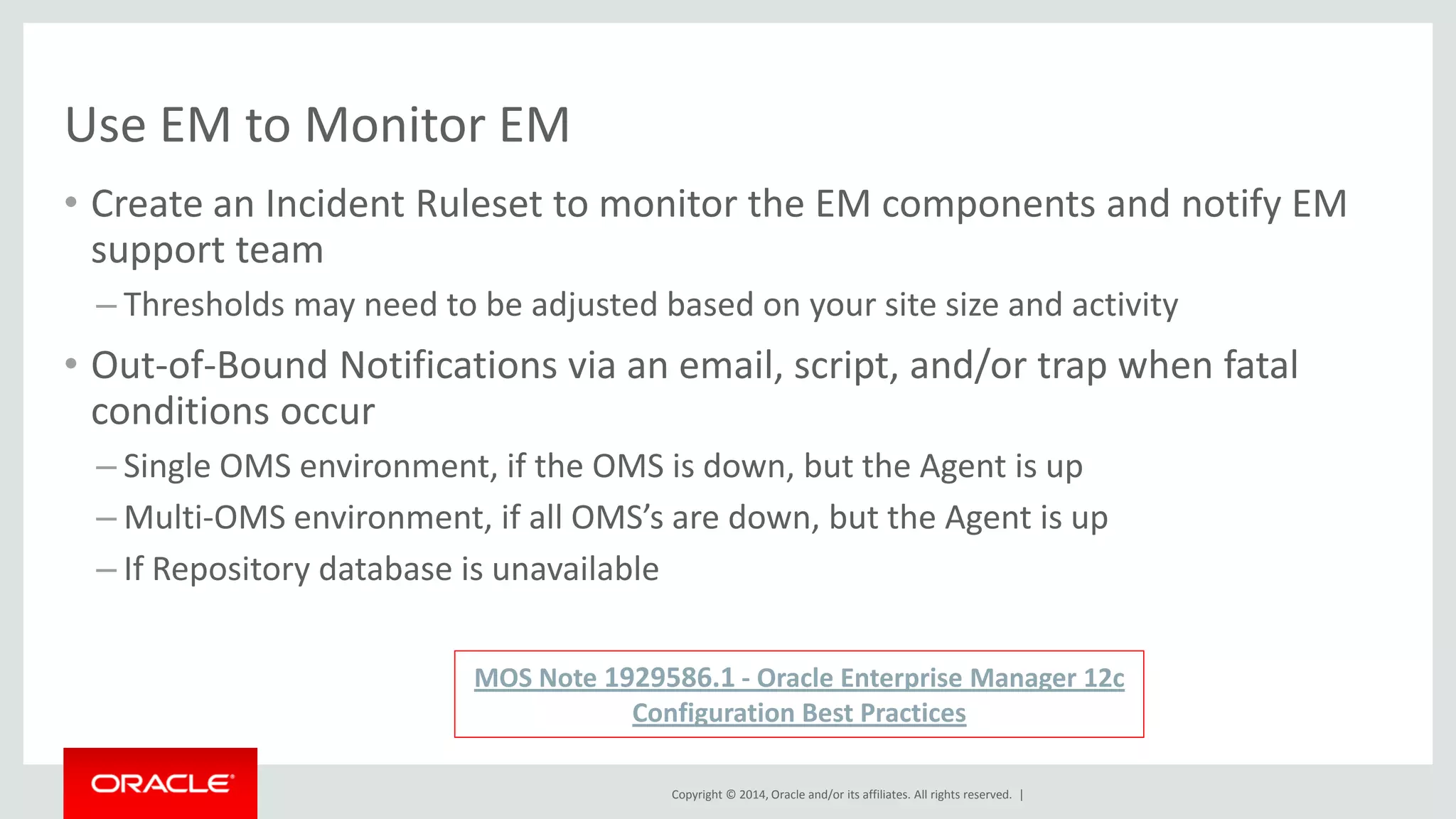 Copyright © 2014, Oracle and/or its affiliates. All rights reserved. | 
Use EM to Monitor EM 
•Create an Incident Ruleset to monitor the EM components and notify EM support team 
–Thresholds may need to be adjusted based on your site size and activity 
•Out-of-Bound Notifications via an email, script, and/or trap when fatal conditions occur 
–Single OMS environment, if the OMS is down, but the Agent is up 
–Multi-OMS environment, if all OMS’s are down, but the Agent is up 
–If Repository database is unavailable 
MOS Note 1929586.1 - Oracle Enterprise Manager 12c Configuration Best Practices  