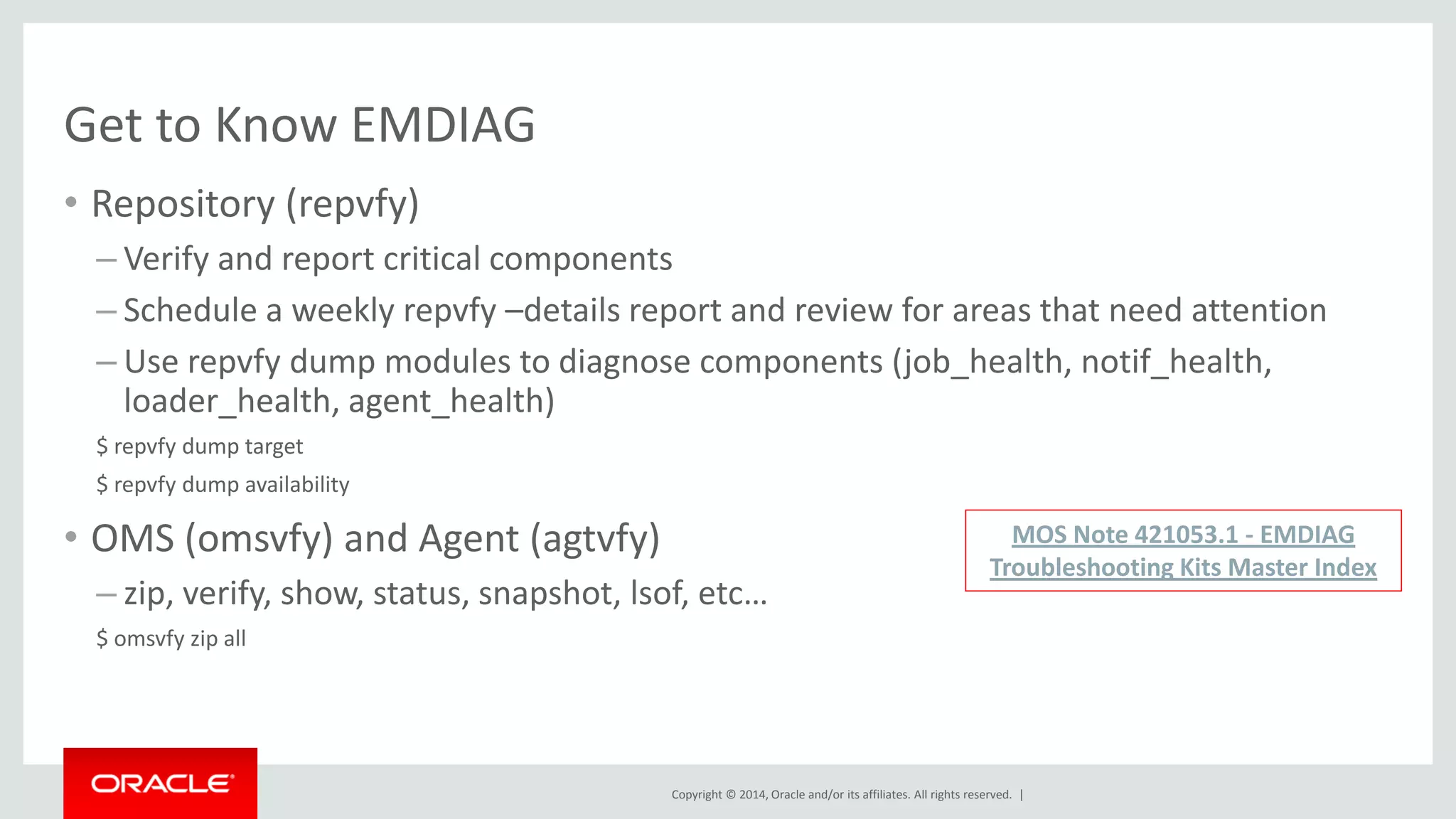 Copyright © 2014, Oracle and/or its affiliates. All rights reserved. | 
Get to Know EMDIAG 
•Repository (repvfy) 
–Verify and report critical components 
–Schedule a weekly repvfy –details report and review for areas that need attention 
–Use repvfy dump modules to diagnose components (job_health, notif_health, loader_health, agent_health) 
$ repvfy dump target 
$ repvfy dump availability 
•OMS (omsvfy) and Agent (agtvfy) 
–zip, verify, show, status, snapshot, lsof, etc… 
$ omsvfy zip all 
MOS Note 421053.1 - EMDIAG Troubleshooting Kits Master Index  