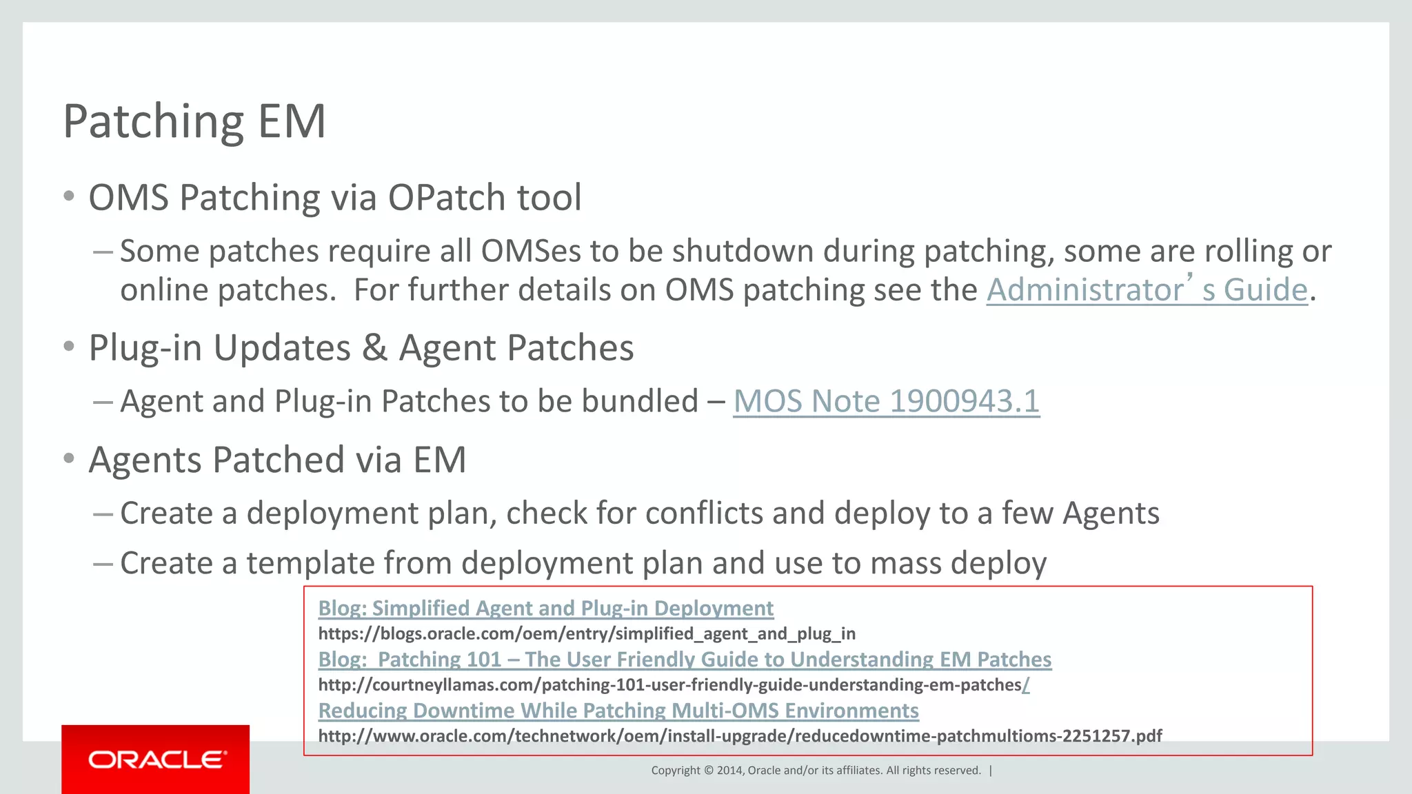 Copyright © 2014, Oracle and/or its affiliates. All rights reserved. | 
Patching EM 
•OMS Patching via OPatch tool 
–Some patches require all OMSes to be shutdown during patching, some are rolling or online patches. For further details on OMS patching see the Administrator’s Guide. 
•Plug-in Updates & Agent Patches 
–Agent and Plug-in Patches to be bundled – MOS Note 1900943.1 
•Agents Patched via EM 
–Create a deployment plan, check for conflicts and deploy to a few Agents 
–Create a template from deployment plan and use to mass deploy 
Blog: Simplified Agent and Plug-in Deployment https://blogs.oracle.com/oem/entry/simplified_agent_and_plug_in Blog: Patching 101 – The User Friendly Guide to Understanding EM Patches http://courtneyllamas.com/patching-101-user-friendly-guide-understanding-em-patches/ Reducing Downtime While Patching Multi-OMS Environments http://www.oracle.com/technetwork/oem/install-upgrade/reducedowntime-patchmultioms-2251257.pdf  