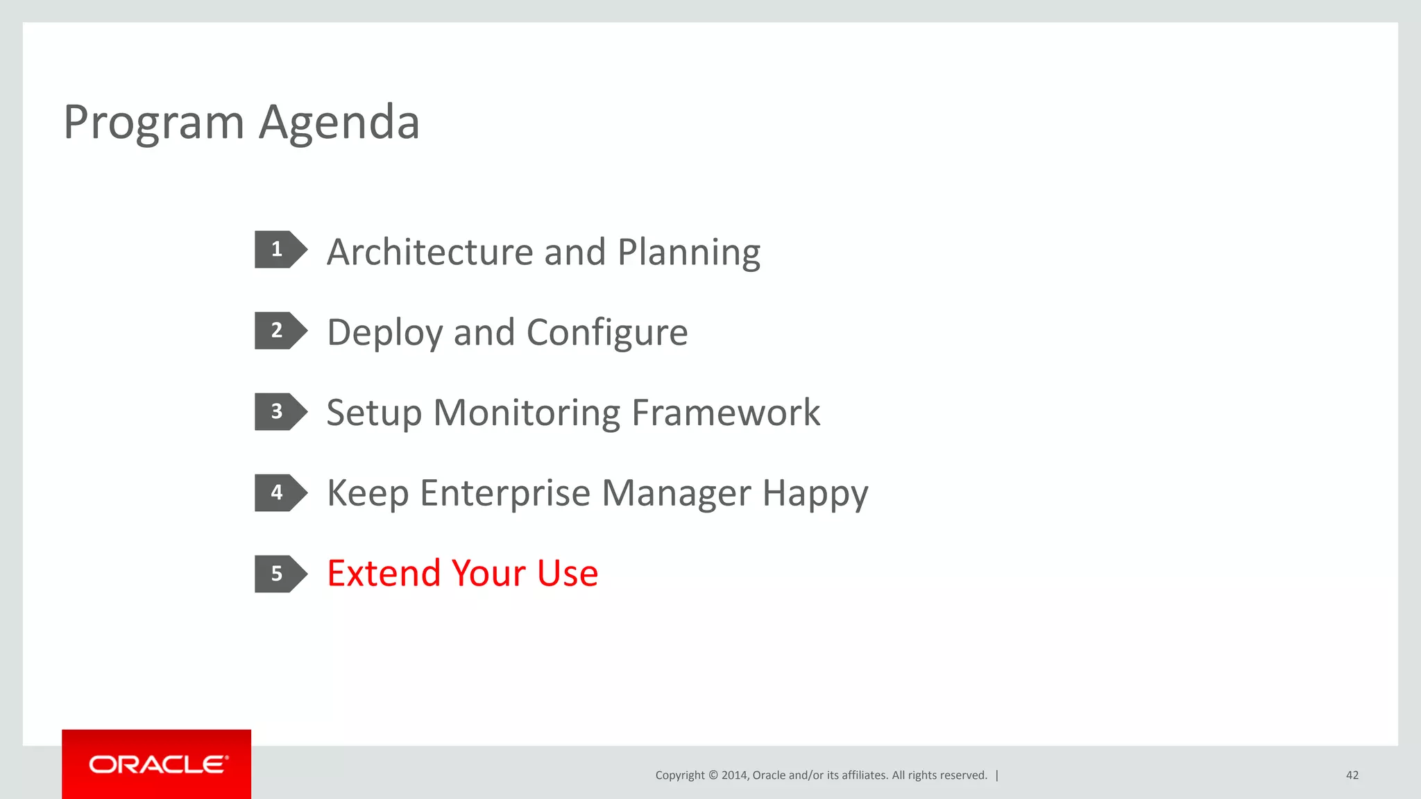 Copyright © 2014, Oracle and/or its affiliates. All rights reserved. | 
Program Agenda 
1 
2 
3 
4 
5 
Architecture and Planning 
Deploy and Configure 
Setup Monitoring Framework 
Keep Enterprise Manager Happy 
Extend Your Use 
42  