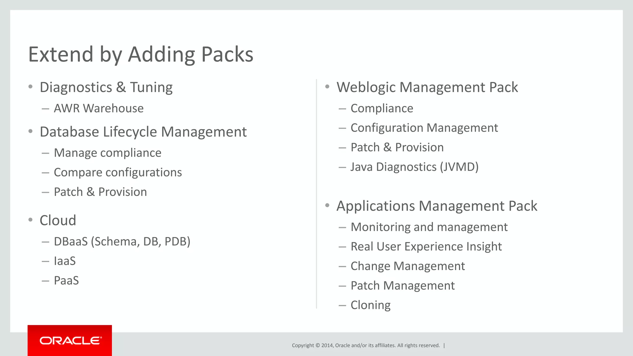 Copyright © 2014, Oracle and/or its affiliates. All rights reserved. | 
•Diagnostics & Tuning 
–AWR Warehouse 
•Database Lifecycle Management 
–Manage compliance 
–Compare configurations 
–Patch & Provision 
•Weblogic Management Pack 
–Compliance 
–Configuration Management 
–Patch & Provision 
–Java Diagnostics (JVMD) 
•Cloud 
–DBaaS (Schema, DB, PDB) 
–IaaS 
–PaaS 
•Applications Management Pack 
–Monitoring and management 
–Real User Experience Insight 
–Change Management 
–Patch Management 
–Cloning 
Extend by Adding Packs  