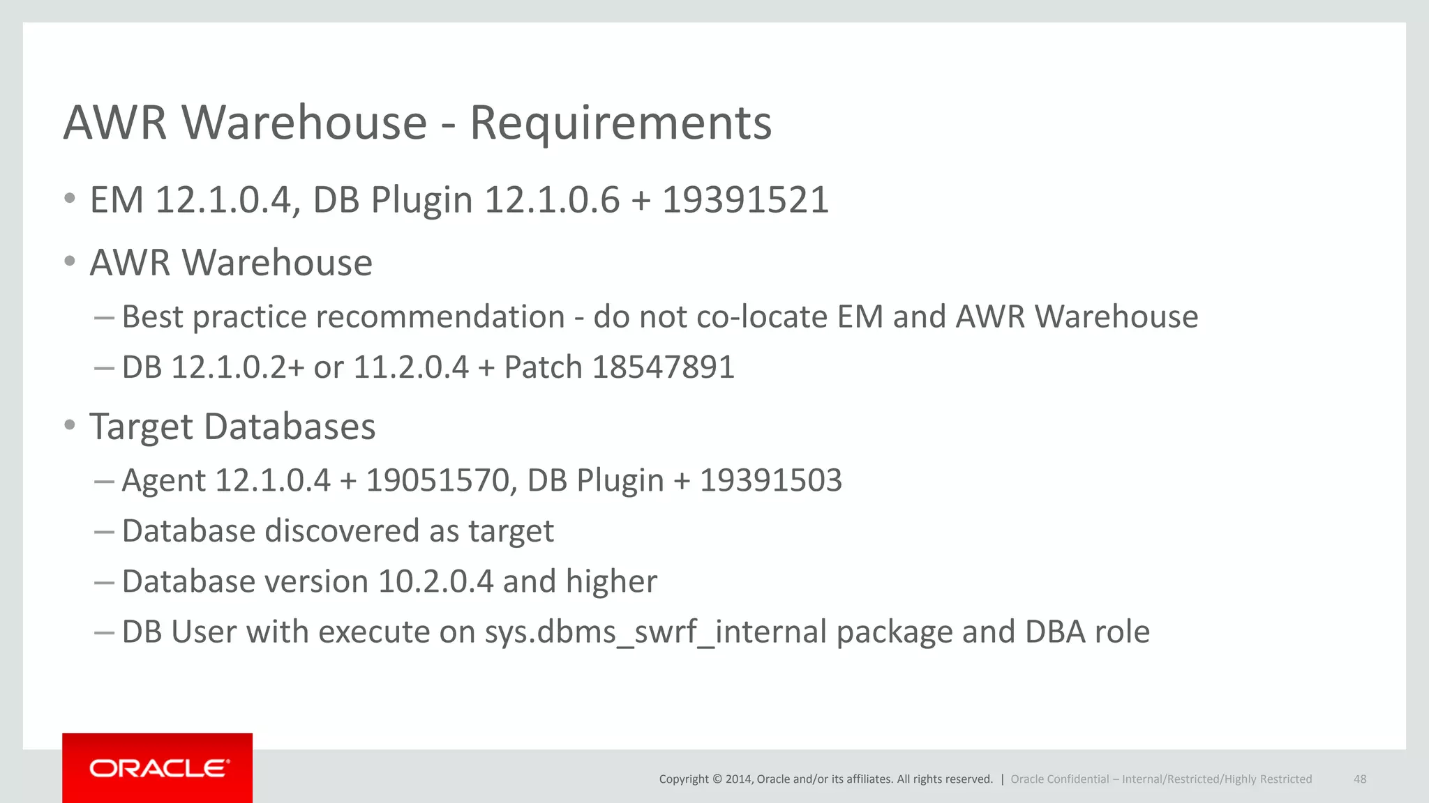 Copyright © 2014, Oracle and/or its affiliates. All rights reserved. | 
AWR Warehouse - Requirements 
•EM 12.1.0.4, DB Plugin 12.1.0.6 + 19391521 
•AWR Warehouse 
–Best practice recommendation - do not co-locate EM and AWR Warehouse 
–DB 12.1.0.2+ or 11.2.0.4 + Patch 18547891 
•Target Databases 
–Agent 12.1.0.4 + 19051570, DB Plugin + 19391503 
–Database discovered as target 
–Database version 10.2.0.4 and higher 
–DB User with execute on sys.dbms_swrf_internal package and DBA role 
Oracle Confidential – Internal/Restricted/Highly Restricted 
48  