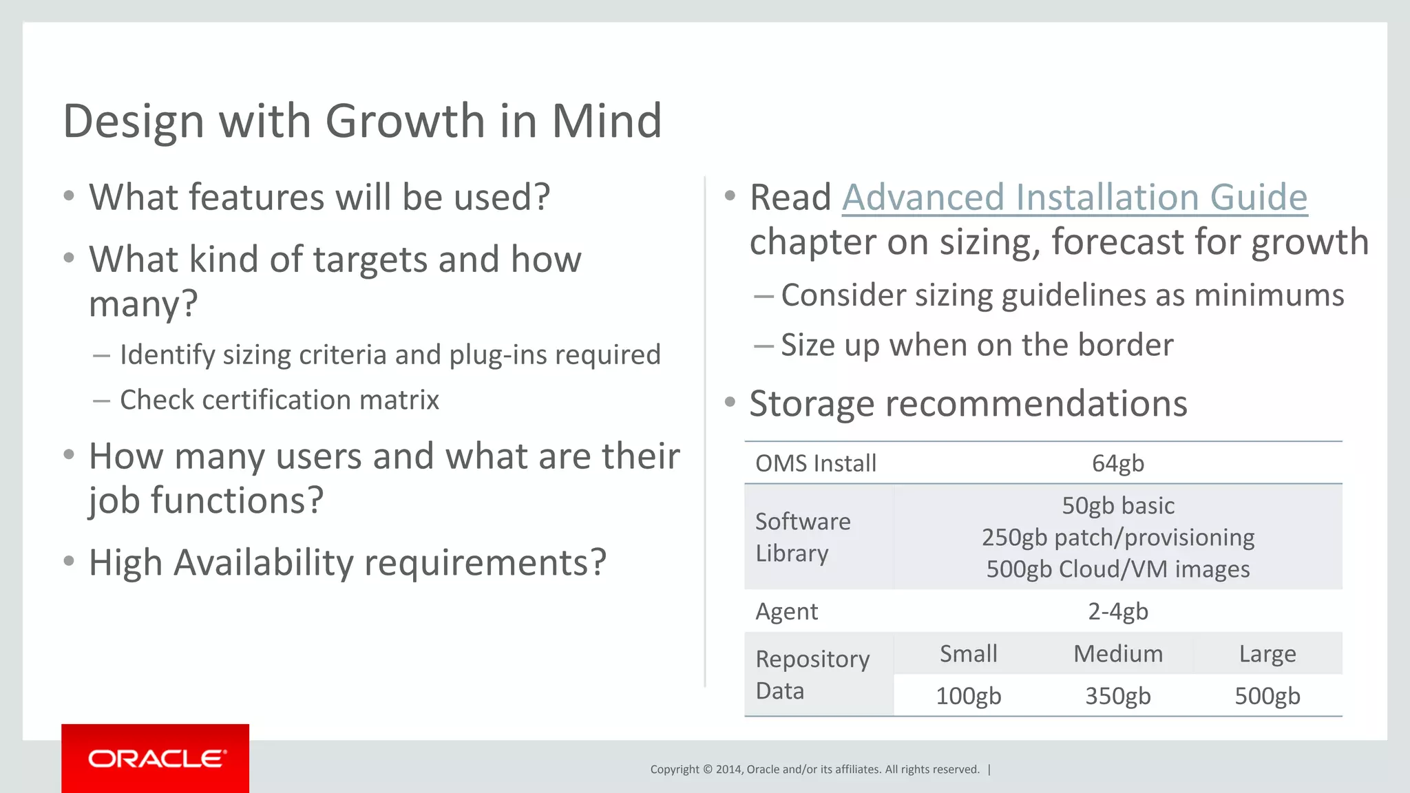 Copyright © 2014, Oracle and/or its affiliates. All rights reserved. | 
•What features will be used? 
•What kind of targets and how many? 
–Identify sizing criteria and plug-ins required 
–Check certification matrix 
•How many users and what are their job functions? 
•High Availability requirements? 
•Read Advanced Installation Guide chapter on sizing, forecast for growth 
–Consider sizing guidelines as minimums 
–Size up when on the border 
•Storage recommendations 
Design with Growth in Mind 
OMS Install 
64gb 
Software Library 
50gb basic 250gb patch/provisioning 
500gb Cloud/VM images 
Agent 
2-4gb 
Repository Data 
Small 
Medium 
Large 
100gb 
350gb 
500gb  