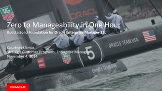 Copyright © 2014, Oracle and/or its affiliates. All rights reserved. | 
Zero to Manageability in One Hour 
Build a Solid Foundation for Oracle Enterprise Manager 12c 
Courtney Llamas 
Strategic Customer Programs, Enterprise Manager 
November 4, 2014  