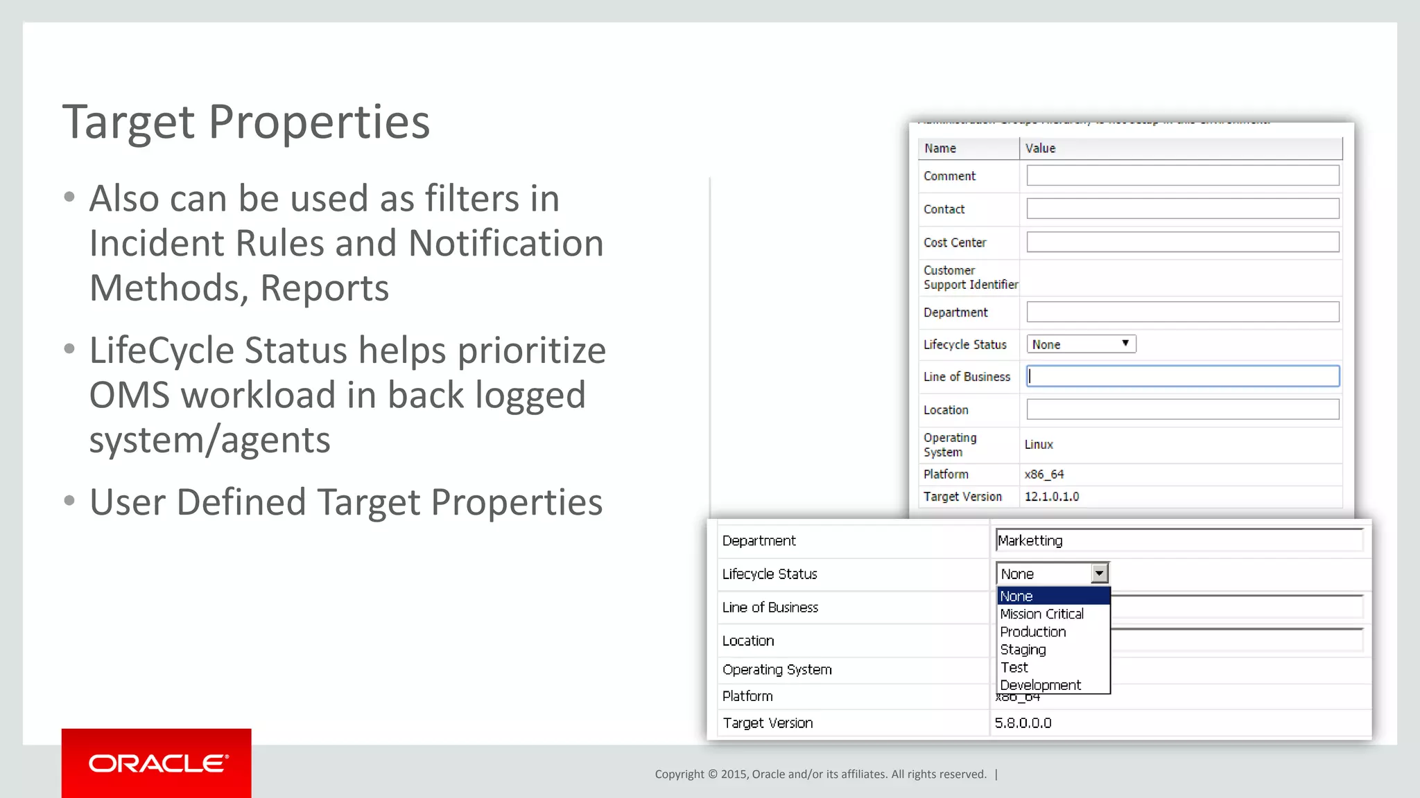 Copyright © 2015, Oracle and/or its affiliates. All rights reserved. |
• Also can be used as filters in
Incident Rules and Notification
Methods, Reports
• LifeCycle Status helps prioritize
OMS workload in back logged
system/agents
• User Defined Target Properties
Target Properties
 
