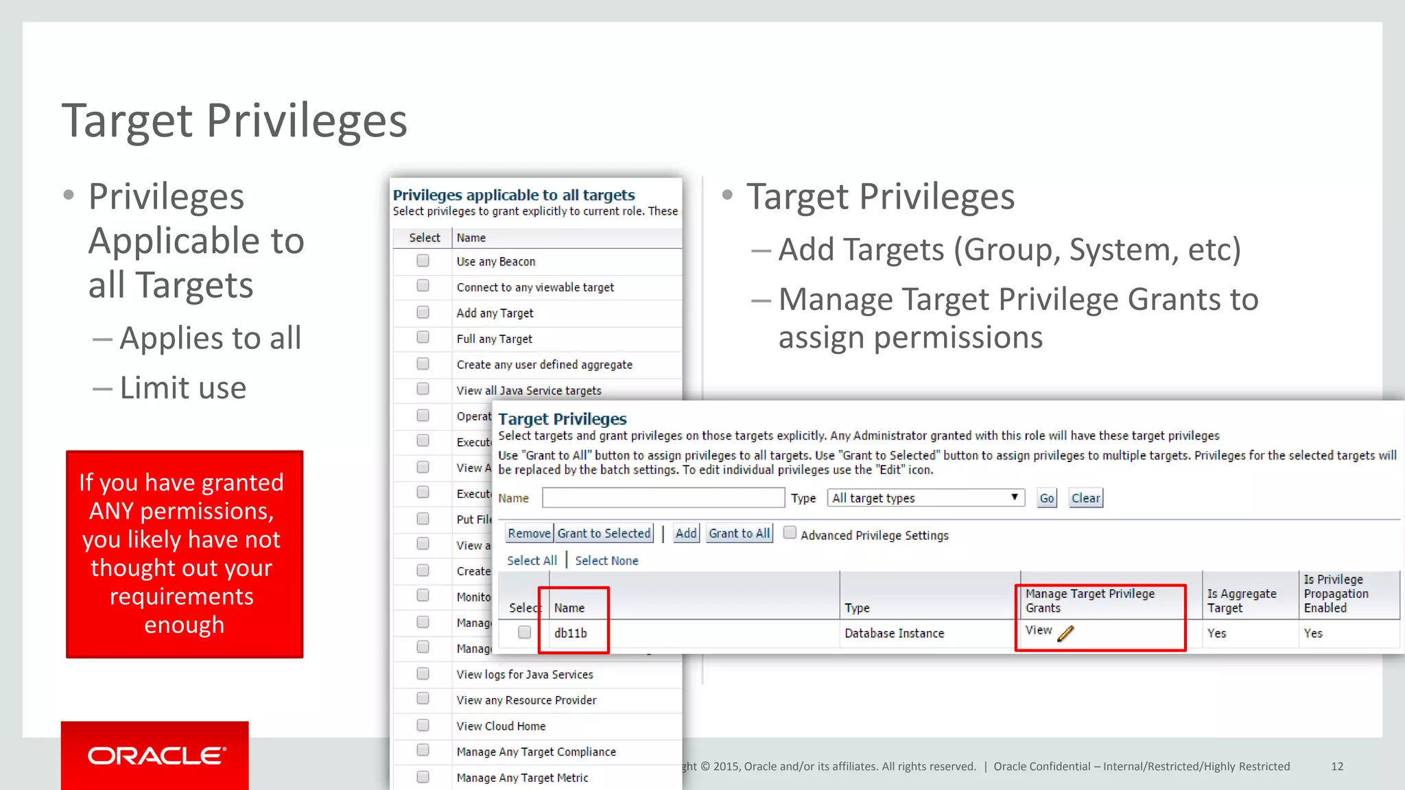 Copyright © 2015, Oracle and/or its affiliates. All rights reserved. |
• Privileges
Applicable to
all Targets
– Applies to all
– Limit use
• Target Privileges
– Add Targets (Group, System, etc)
– Manage Target Privilege Grants to
assign permissions
Oracle Confidential – Internal/Restricted/Highly Restricted 12
Target Privileges
If you have granted
ANY permissions,
you likely have not
thought out your
requirements
enough
 
