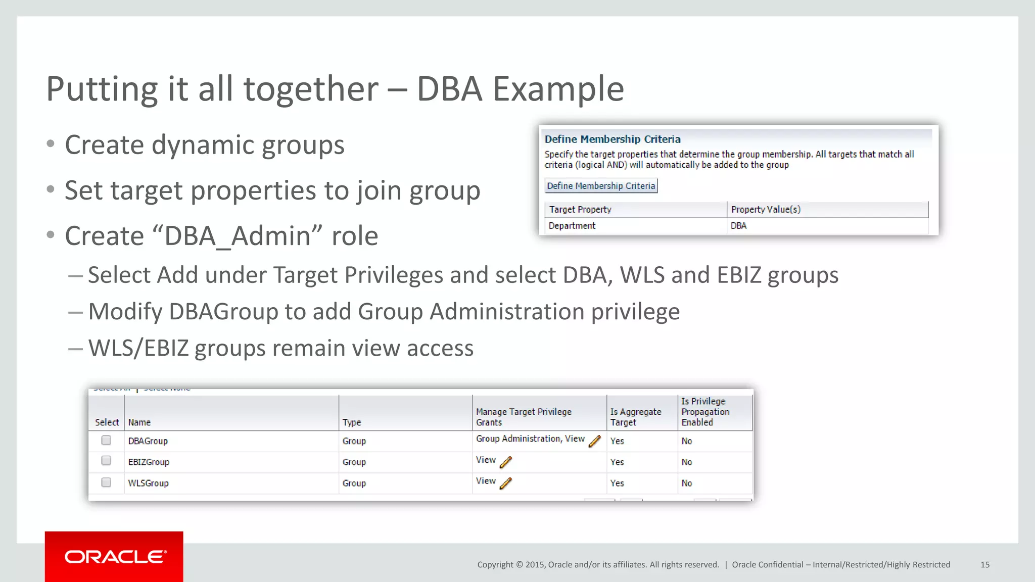 Copyright © 2015, Oracle and/or its affiliates. All rights reserved. |
Putting it all together – DBA Example
• Create dynamic groups
• Set target properties to join group
• Create “DBA_Admin” role
– Select Add under Target Privileges and select DBA, WLS and EBIZ groups
– Modify DBAGroup to add Group Administration privilege
– WLS/EBIZ groups remain view access
Oracle Confidential – Internal/Restricted/Highly Restricted 15
 