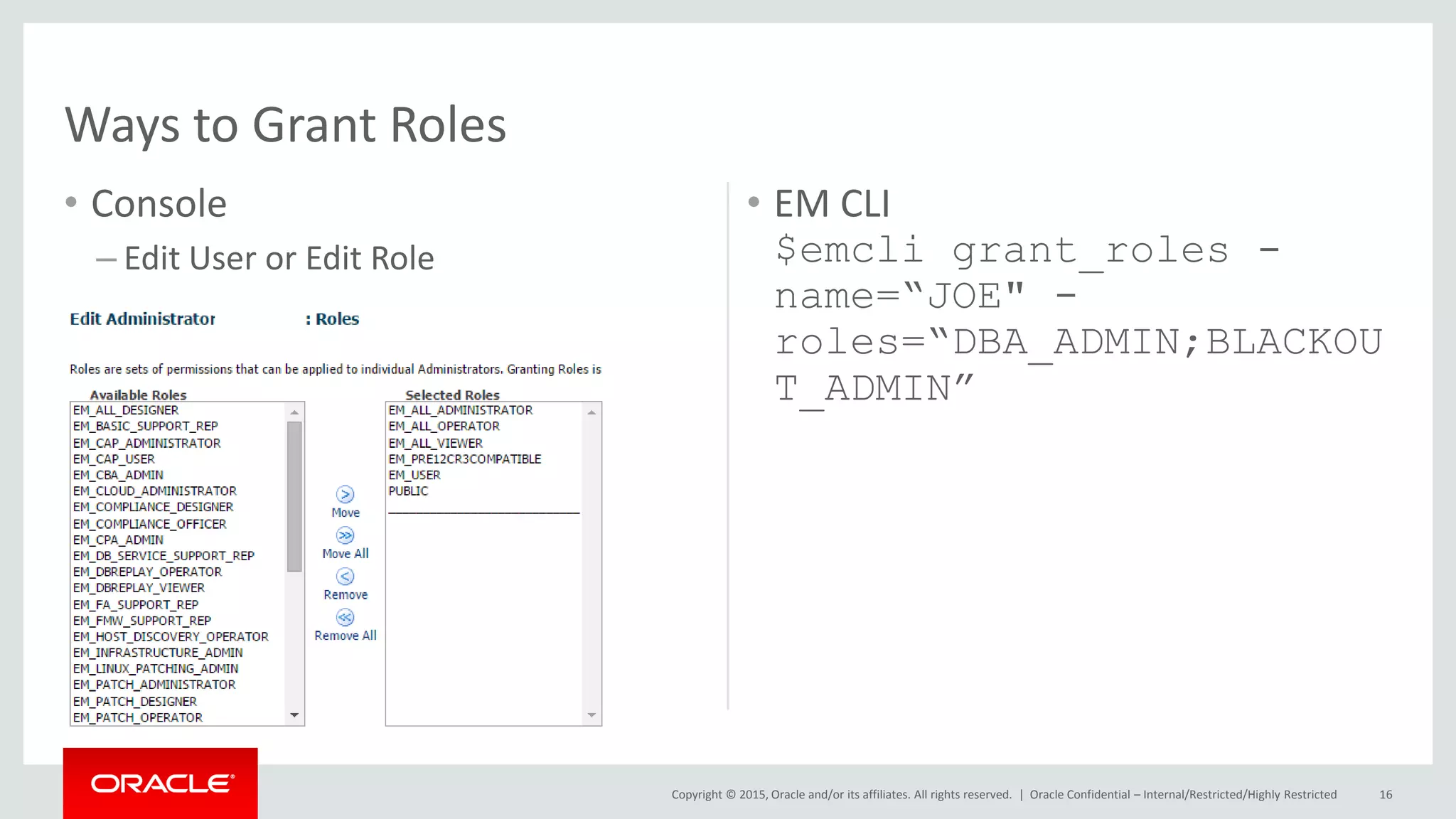 Copyright © 2015, Oracle and/or its affiliates. All rights reserved. |
• Console
– Edit User or Edit Role
• EM CLI
$emcli grant_roles -
name=“JOE" -
roles=“DBA_ADMIN;BLACKOU
T_ADMIN”
Oracle Confidential – Internal/Restricted/Highly Restricted 16
Ways to Grant Roles
 
