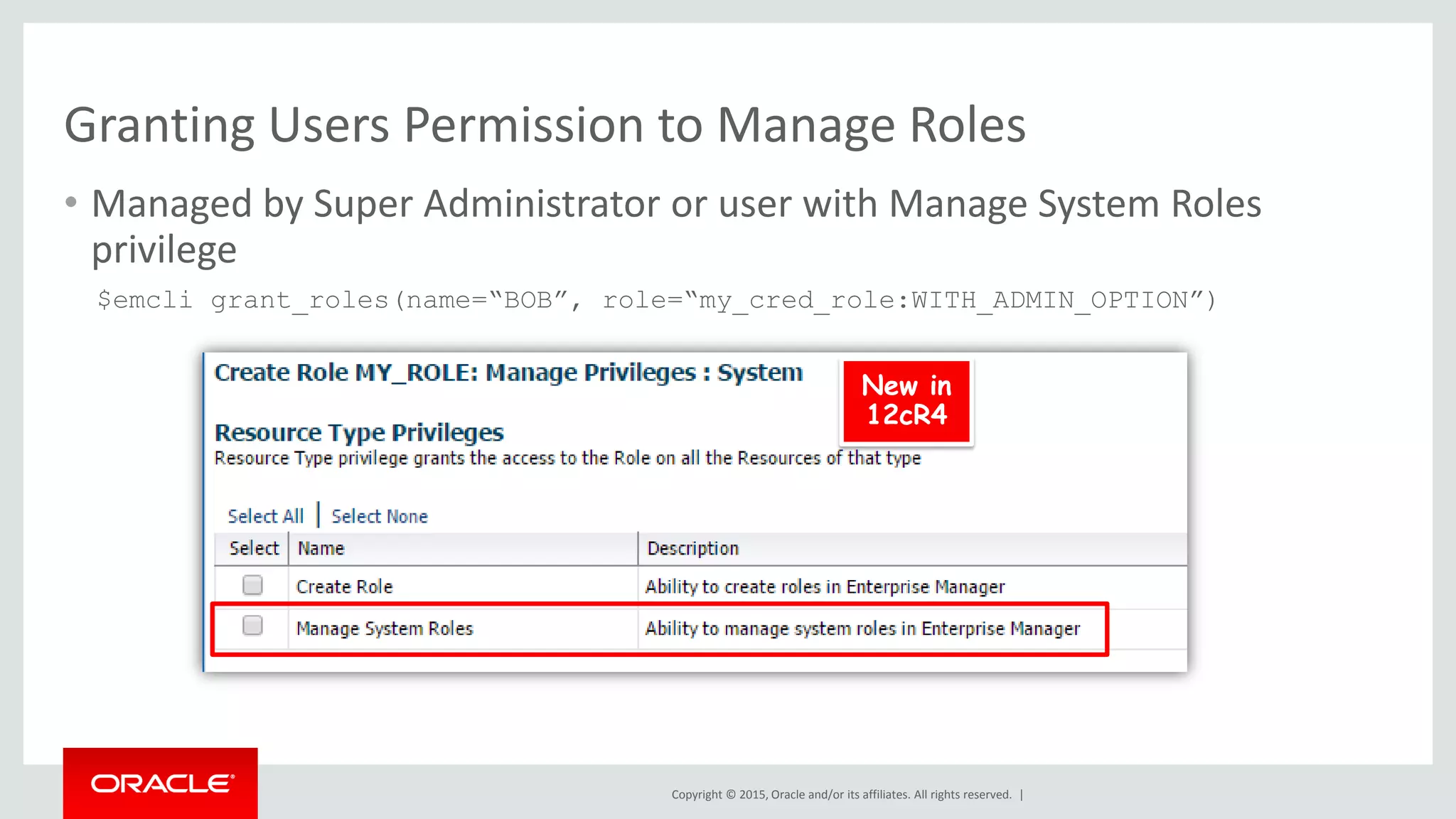 Copyright © 2015, Oracle and/or its affiliates. All rights reserved. |
Granting Users Permission to Manage Roles
• Managed by Super Administrator or user with Manage System Roles
privilege
$emcli grant_roles(name=“BOB”, role=“my_cred_role:WITH_ADMIN_OPTION”)
New in
12cR4
 