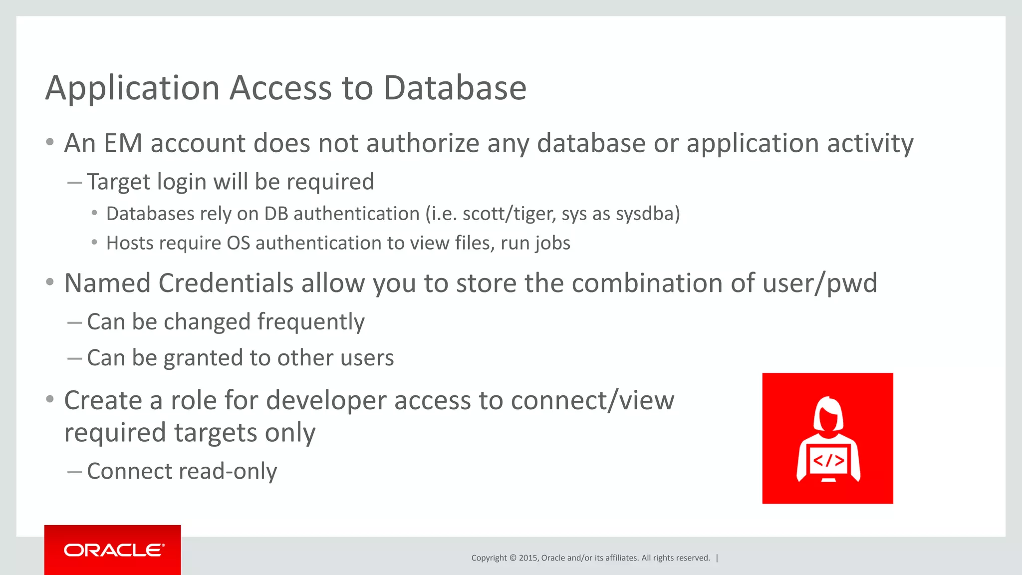 Copyright © 2015, Oracle and/or its affiliates. All rights reserved. |
Application Access to Database
• An EM account does not authorize any database or application activity
– Target login will be required
• Databases rely on DB authentication (i.e. scott/tiger, sys as sysdba)
• Hosts require OS authentication to view files, run jobs
• Named Credentials allow you to store the combination of user/pwd
– Can be changed frequently
– Can be granted to other users
• Create a role for developer access to connect/view
required targets only
– Connect read-only
 
