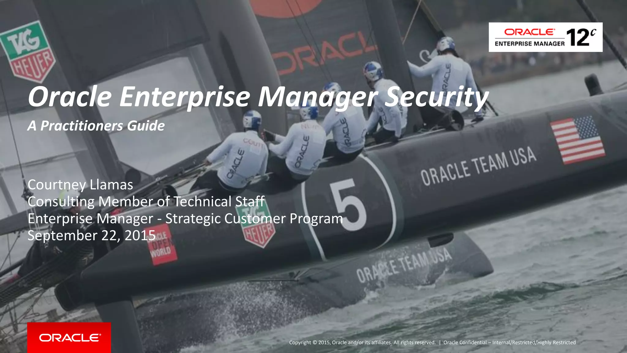 Copyright © 2015, Oracle and/or its affiliates. All rights reserved. |
Oracle Enterprise Manager Security
A Practitioners Guide
Courtney Llamas
Consulting Member of Technical Staff
Enterprise Manager - Strategic Customer Program
September 22, 2015
Oracle Confidential – Internal/Restricted/Highly Restricted
 