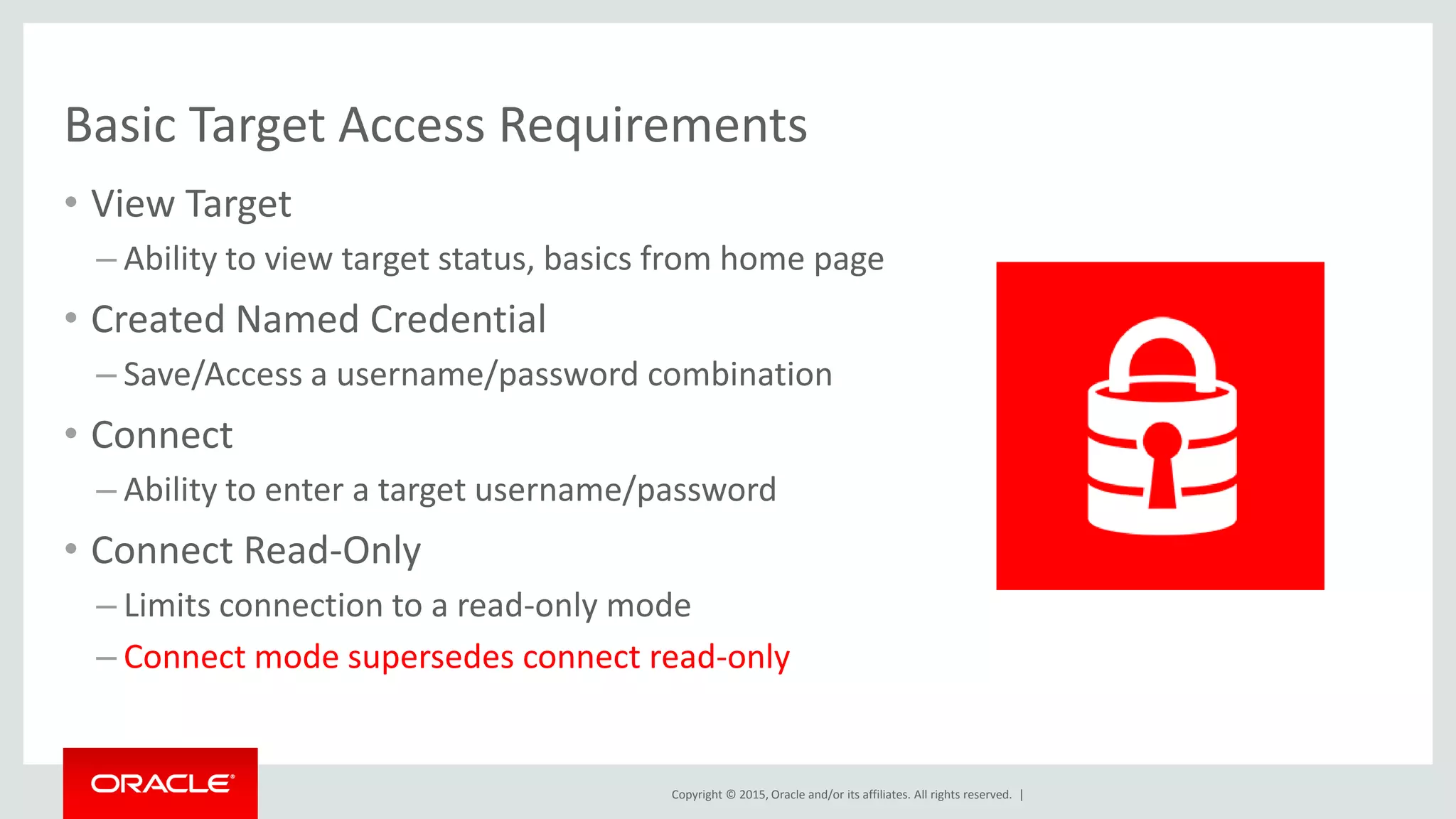 Copyright © 2015, Oracle and/or its affiliates. All rights reserved. |
Basic Target Access Requirements
• View Target
– Ability to view target status, basics from home page
• Created Named Credential
– Save/Access a username/password combination
• Connect
– Ability to enter a target username/password
• Connect Read-Only
– Limits connection to a read-only mode
– Connect mode supersedes connect read-only
 