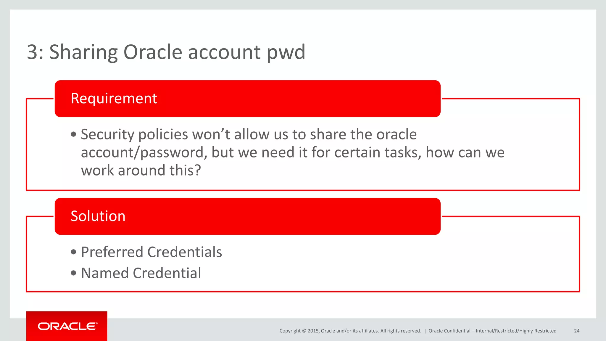 Copyright © 2015, Oracle and/or its affiliates. All rights reserved. |
3: Sharing Oracle account pwd
• Security policies won’t allow us to share the oracle
account/password, but we need it for certain tasks, how can we
work around this?
Requirement
• Preferred Credentials
• Named Credential
Solution
Oracle Confidential – Internal/Restricted/Highly Restricted 24
 