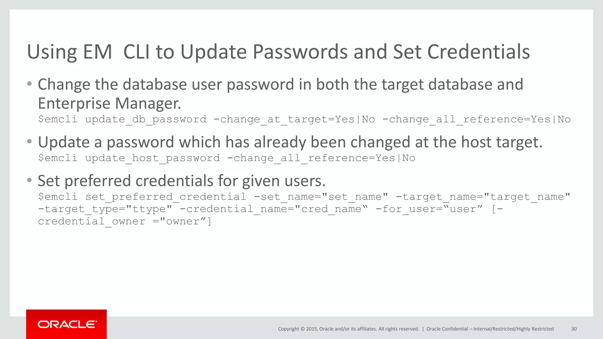 Copyright © 2015, Oracle and/or its affiliates. All rights reserved. |
Using EM CLI to Update Passwords and Set Credentials
• Change the database user password in both the target database and
Enterprise Manager.
$emcli update_db_password -change_at_target=Yes|No -change_all_reference=Yes|No
• Update a password which has already been changed at the host target.
$emcli update_host_password -change_all_reference=Yes|No
• Set preferred credentials for given users.
$emcli set_preferred_credential -set_name="set_name" -target_name="target_name"
-target_type="ttype" -credential_name="cred_name“ -for_user=“user” [-
credential_owner ="owner”]
Oracle Confidential – Internal/Restricted/Highly Restricted 30
 
