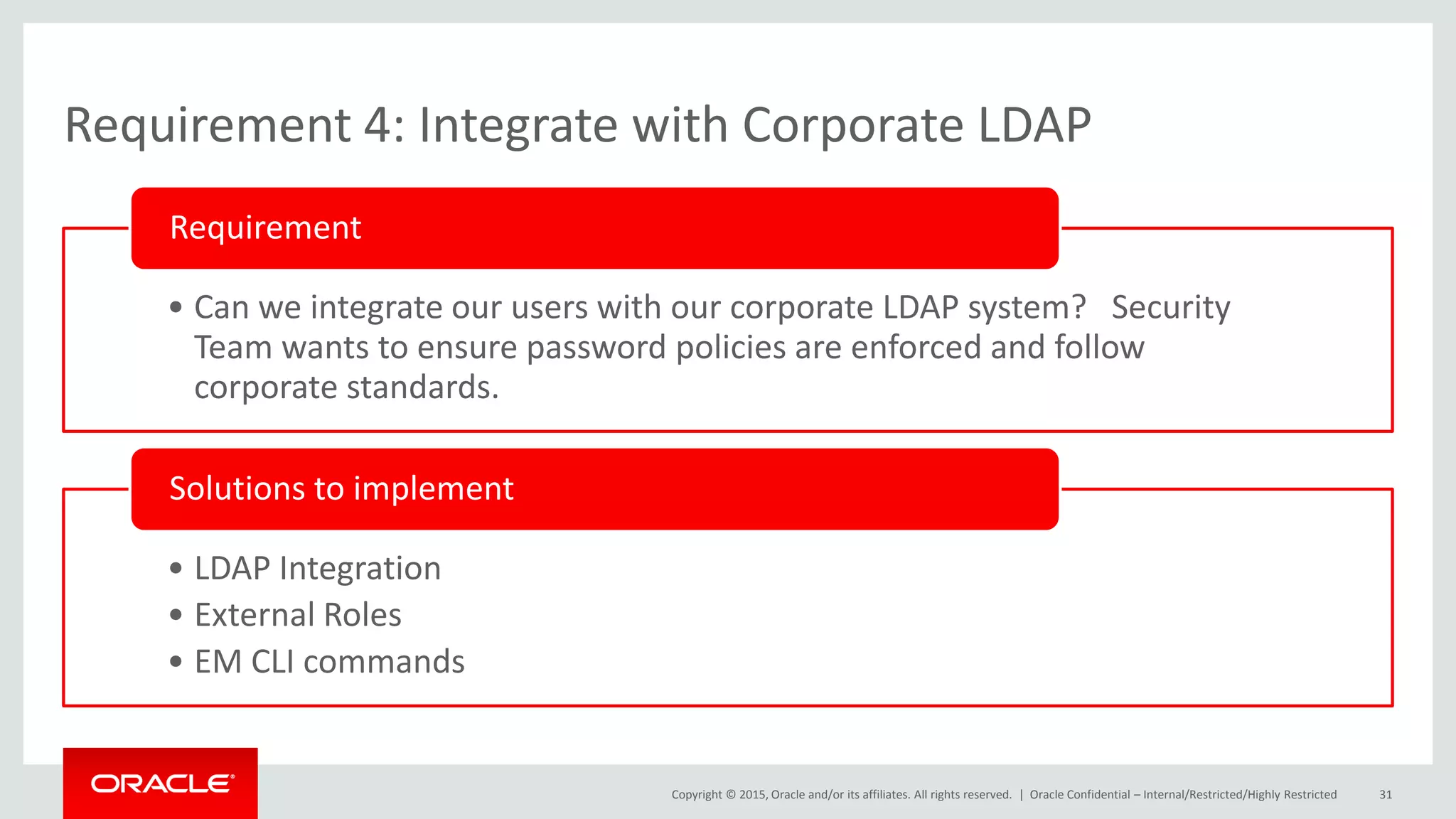 Copyright © 2015, Oracle and/or its affiliates. All rights reserved. |
Requirement 4: Integrate with Corporate LDAP
• Can we integrate our users with our corporate LDAP system? Security
Team wants to ensure password policies are enforced and follow
corporate standards.
Requirement
• LDAP Integration
• External Roles
• EM CLI commands
Solutions to implement
Oracle Confidential – Internal/Restricted/Highly Restricted 31
 