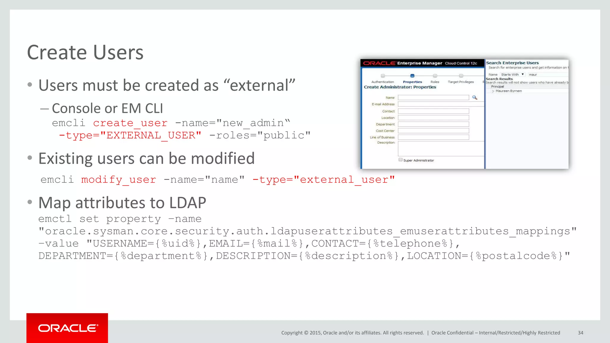 Copyright © 2015, Oracle and/or its affiliates. All rights reserved. |
Create Users
• Users must be created as “external”
– Console or EM CLI
emcli create_user -name="new_admin“
-type="EXTERNAL_USER" -roles="public"
• Existing users can be modified
emcli modify_user -name="name" -type="external_user"
• Map attributes to LDAP
emctl set property –name
"oracle.sysman.core.security.auth.ldapuserattributes_emuserattributes_mappings"
–value "USERNAME={%uid%},EMAIL={%mail%},CONTACT={%telephone%},
DEPARTMENT={%department%},DESCRIPTION={%description%},LOCATION={%postalcode%}"
Oracle Confidential – Internal/Restricted/Highly Restricted 34
 