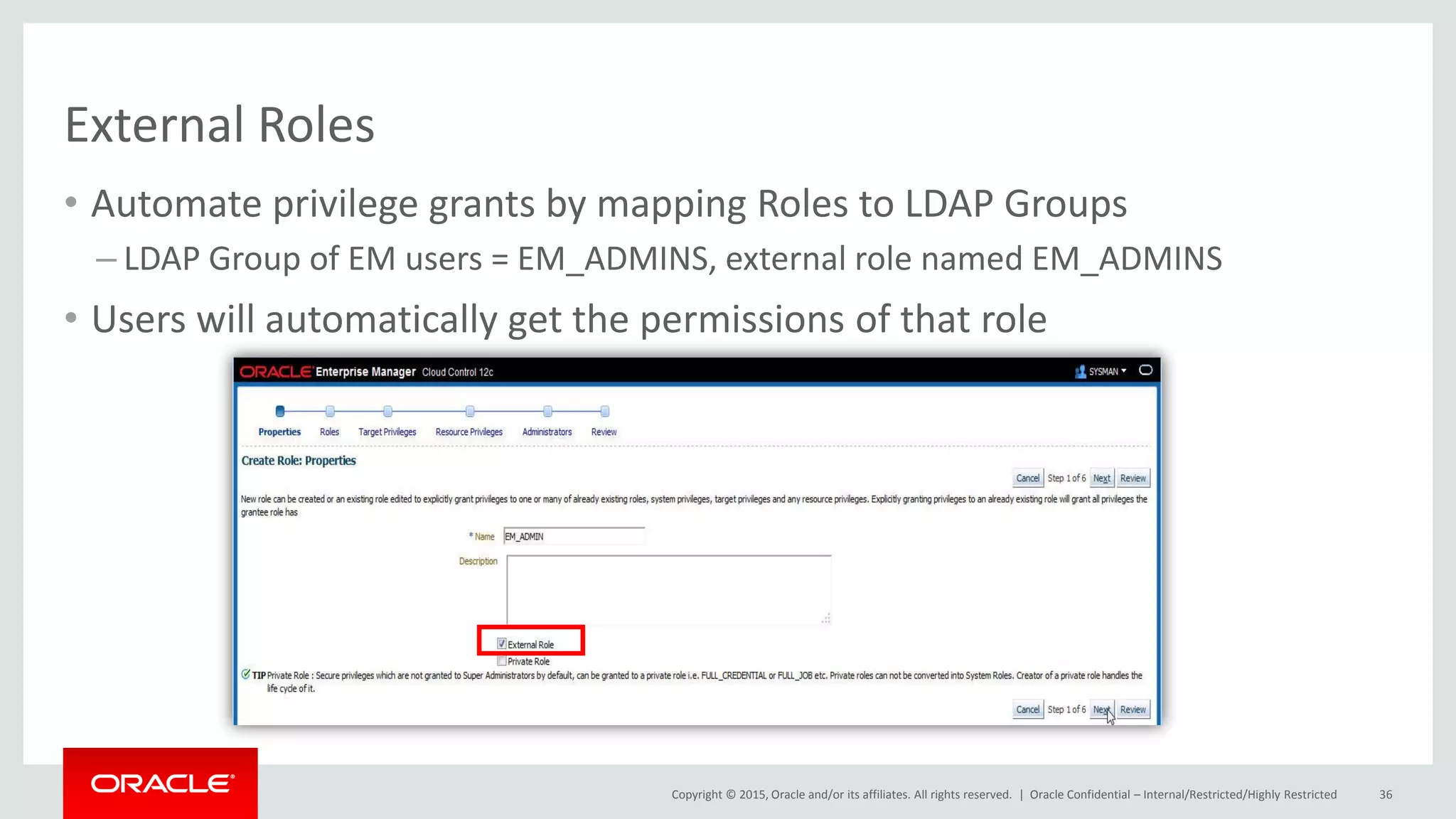 Copyright © 2015, Oracle and/or its affiliates. All rights reserved. |
External Roles
• Automate privilege grants by mapping Roles to LDAP Groups
– LDAP Group of EM users = EM_ADMINS, external role named EM_ADMINS
• Users will automatically get the permissions of that role
Oracle Confidential – Internal/Restricted/Highly Restricted 36
 