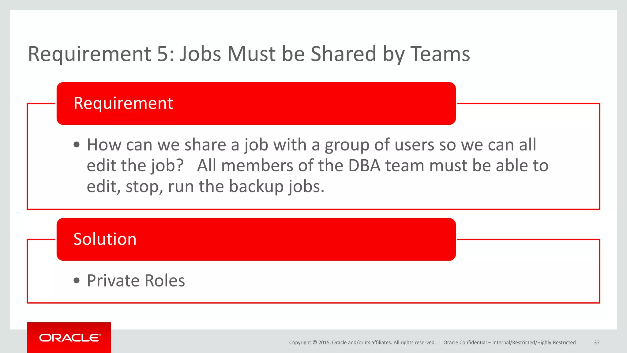 Copyright © 2015, Oracle and/or its affiliates. All rights reserved. |
Requirement 5: Jobs Must be Shared by Teams
• How can we share a job with a group of users so we can all
edit the job? All members of the DBA team must be able to
edit, stop, run the backup jobs.
Requirement
• Private Roles
Solution
Oracle Confidential – Internal/Restricted/Highly Restricted 37
 