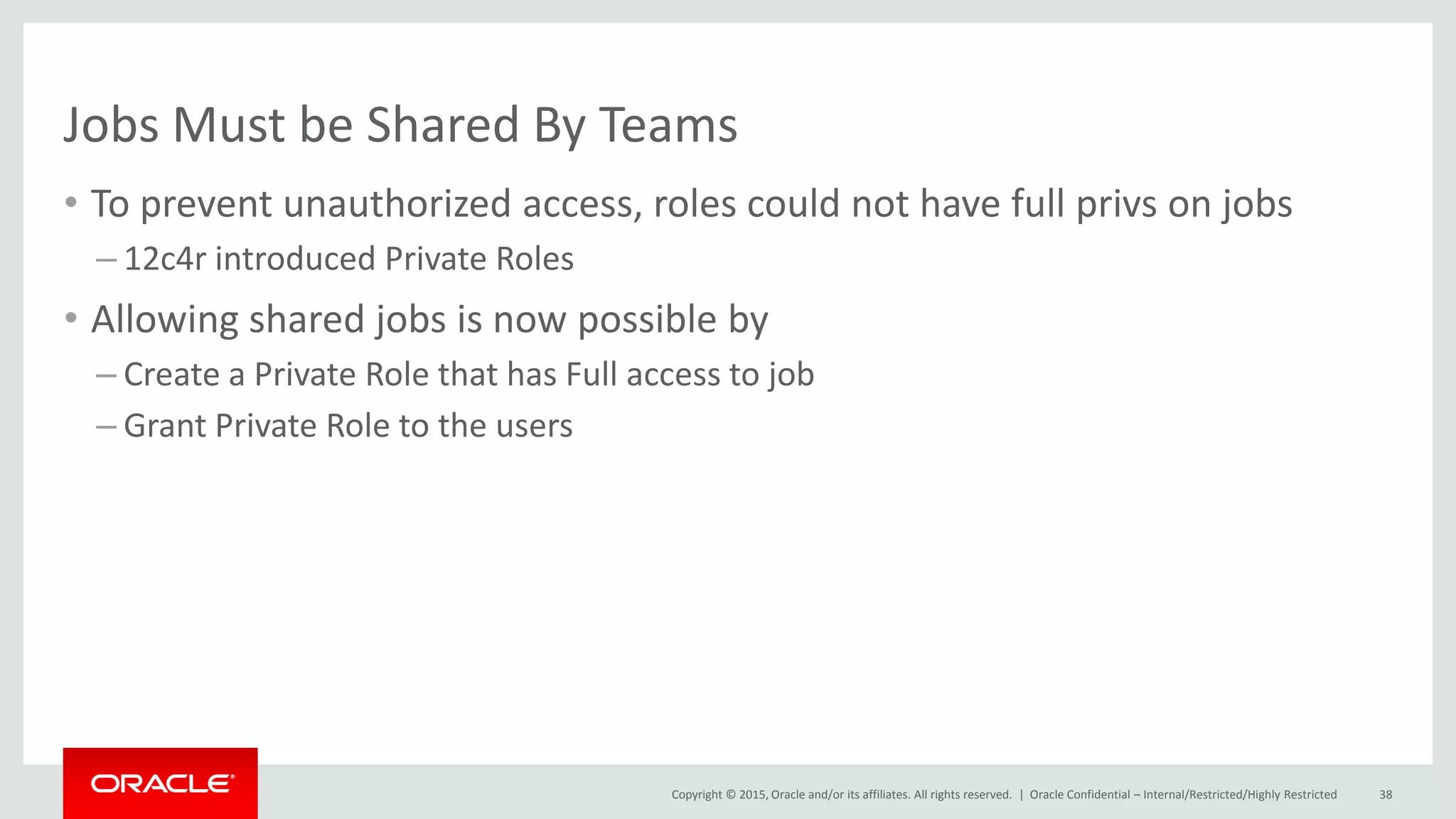 Copyright © 2015, Oracle and/or its affiliates. All rights reserved. |
Jobs Must be Shared By Teams
• To prevent unauthorized access, roles could not have full privs on jobs
– 12c4r introduced Private Roles
• Allowing shared jobs is now possible by
– Create a Private Role that has Full access to job
– Grant Private Role to the users
Oracle Confidential – Internal/Restricted/Highly Restricted 38
 