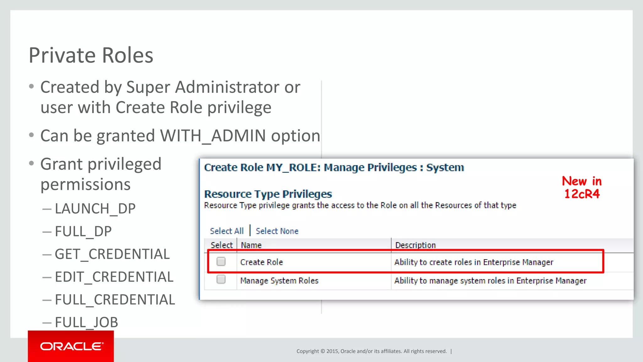 Copyright © 2015, Oracle and/or its affiliates. All rights reserved. |
• Created by Super Administrator or
user with Create Role privilege
• Can be granted WITH_ADMIN option
• Grant privileged
permissions
– LAUNCH_DP
– FULL_DP
– GET_CREDENTIAL
– EDIT_CREDENTIAL
– FULL_CREDENTIAL
– FULL_JOB
Private Roles
New in
12cR4
 
