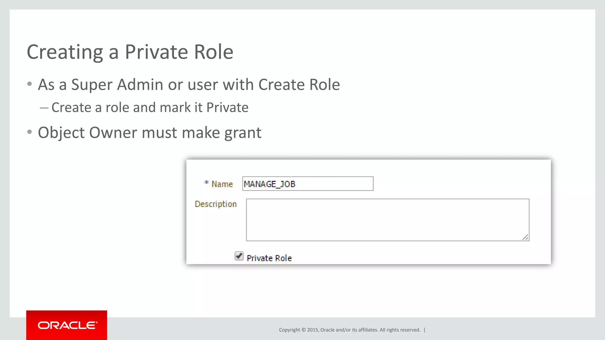 Copyright © 2015, Oracle and/or its affiliates. All rights reserved. |
Creating a Private Role
• As a Super Admin or user with Create Role
– Create a role and mark it Private
• Object Owner must make grant
 