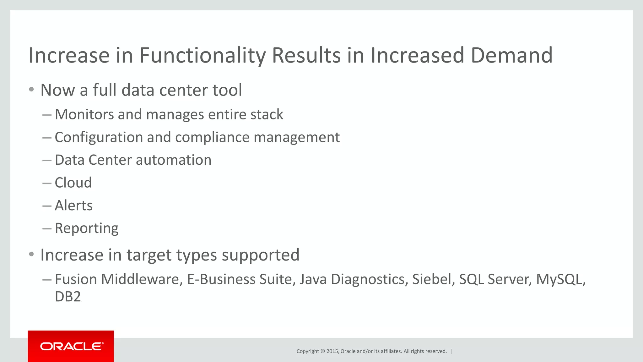 Copyright © 2015, Oracle and/or its affiliates. All rights reserved. |
Increase in Functionality Results in Increased Demand
• Now a full data center tool
– Monitors and manages entire stack
– Configuration and compliance management
– Data Center automation
– Cloud
– Alerts
– Reporting
• Increase in target types supported
– Fusion Middleware, E-Business Suite, Java Diagnostics, Siebel, SQL Server, MySQL,
DB2
 