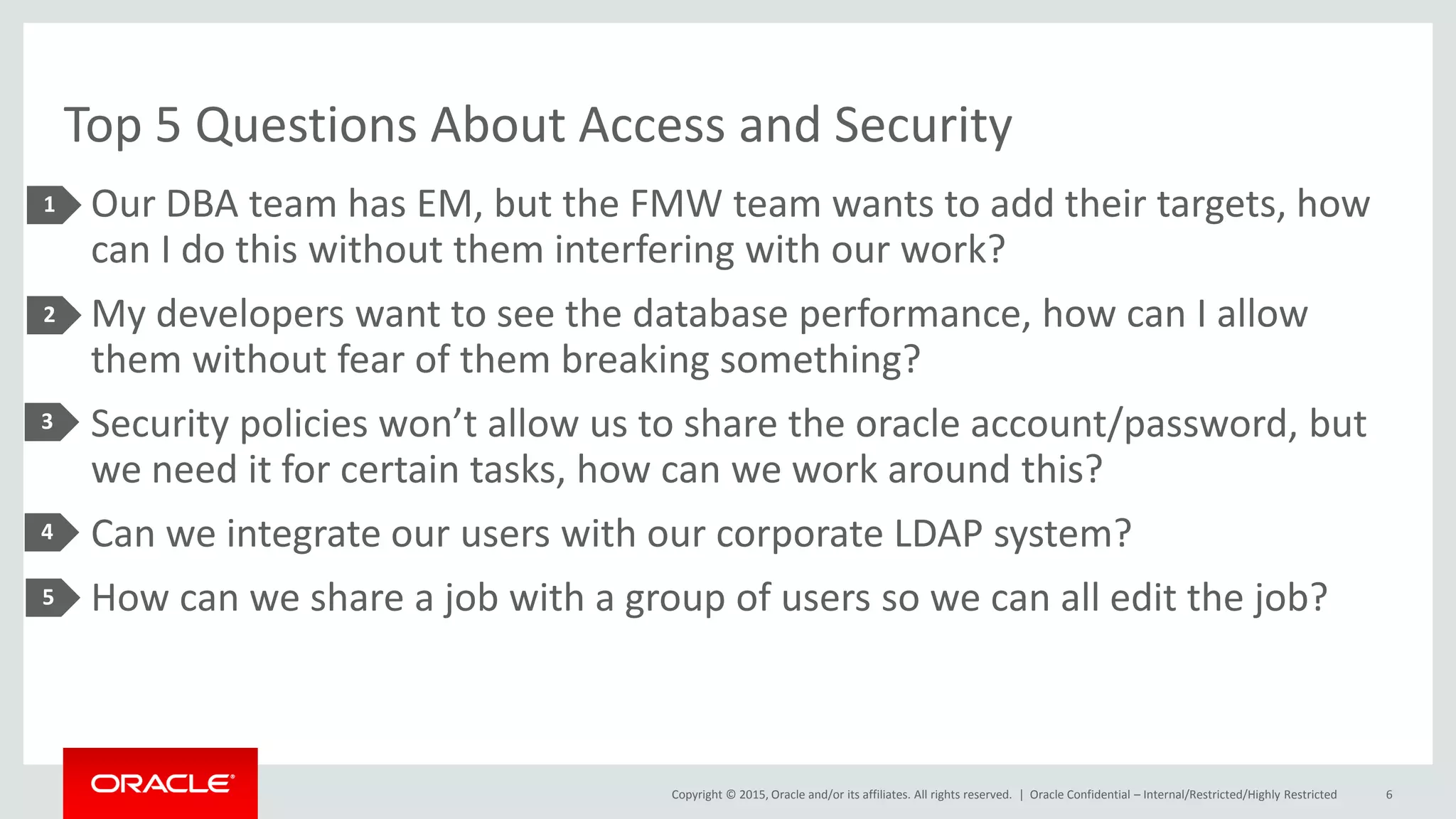 Copyright © 2015, Oracle and/or its affiliates. All rights reserved. |
Top 5 Questions About Access and Security
• Our DBA team has EM, but the FMW team wants to add their targets, how
can I do this without them interfering with our work?
• My developers want to see the database performance, how can I allow
them without fear of them breaking something?
• Security policies won’t allow us to share the oracle account/password, but
we need it for certain tasks, how can we work around this?
• Can we integrate our users with our corporate LDAP system?
• How can we share a job with a group of users so we can all edit the job?
Oracle Confidential – Internal/Restricted/Highly Restricted 6
1
2
3
4
5
 