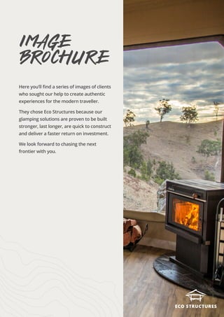 Here you’ll find a series of images of clients
who sought our help to create authentic
experiences for the modern traveller.
They chose Eco Structures because our
glamping solutions are proven to be built
stronger, last longer, are quick to construct
and deliver a faster return on investment.
We look forward to chasing the next
frontier with you.
image
brochure
 