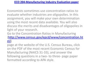 ECO 204-Manufacturing Industry Evaluation paper
Economists sometimes use concentration ratios to
evaluate whether industries are oligopolies. In this
assignment, you will make your own determination
using the most recent data available. You will also
discuss the merits and disadvantages of oligopolies in
light of your research.
Go to the Concentration Ratios in Manufacturing
(http://www.census.gov/epcd/www/concentration.ht
ml)
page at the website of the U.S. Census Bureau, click
on the PDF of the most recent Economic Census for
Manufacturing (NAICS 31-33), and answer the
following questions in a two- to three- page paper
formatted according to APA style.
 