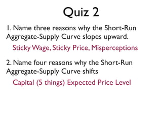 1. Name three reasons why the Short-Run
Aggregate-Supply Curve slopes upward.
2. Name four reasons why the Short-Run
Aggregate-Supply Curve shifts
Sticky Wage, Sticky Price, Misperceptions
Capital (5 things) Expected Price Level
Quiz 2
 