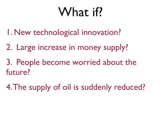 What if?
1. New technological innovation?
2. Large increase in money supply?
3. People become worried about the
future?
4.The supply of oil is suddenly reduced?
 