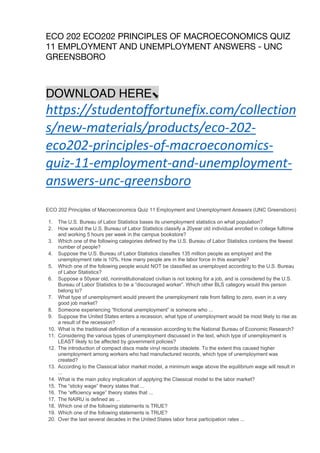 ECO 202 ECO202 PRINCIPLES OF MACROECONOMICS QUIZ
11 EMPLOYMENT AND UNEMPLOYMENT ANSWERS - UNC
GREENSBORO
DOWNLOAD HERE⬊
https://studentoffortunefix.com/collection
s/new-materials/products/eco-202-
eco202-principles-of-macroeconomics-
quiz-11-employment-and-unemployment-
answers-unc-greensboro
ECO 202 Principles of Macroeconomics Quiz 11 Employment and Unemployment Answers (UNC Greensboro)
1. The U.S. Bureau of Labor Statistics bases its unemployment statistics on what population?
2. How would the U.S. Bureau of Labor Statistics classify a 20year old individual enrolled in college fulltime
and working 5 hours per week in the campus bookstore?
3. Which one of the following categories defined by the U.S. Bureau of Labor Statistics contains the fewest
number of people?
4. Suppose the U.S. Bureau of Labor Statistics classifies 135 million people as employed and the
unemployment rate is 10%. How many people are in the labor force in this example?
5. Which one of the following people would NOT be classified as unemployed according to the U.S. Bureau
of Labor Statistics?
6. Suppose a 50year old, noninstitutionalized civilian is not looking for a job, and is considered by the U.S.
Bureau of Labor Statistics to be a “discouraged worker”. Which other BLS category would this person
belong to?
7. What type of unemployment would prevent the unemployment rate from falling to zero, even in a very
good job market?
8. Someone experiencing “frictional unemployment” is someone who ...
9. Suppose the United States enters a recession, what type of unemployment would be most likely to rise as
a result of the recession?
10. What is the traditional definition of a recession according to the National Bureau of Economic Research?
11. Considering the various types of unemployment discussed in the text, which type of unemployment is
LEAST likely to be affected by government policies?
12. The introduction of compact discs made vinyl records obsolete. To the extent this caused higher
unemployment among workers who had manufactured records, which type of unemployment was
created?
13. According to the Classical labor market model, a minimum wage above the equilibrium wage will result in
...
14. What is the main policy implication of applying the Classical model to the labor market?
15. The “sticky wage” theory states that ...
16. The “efficiency wage” theory states that ...
17. The NAIRU is defined as ...
18. Which one of the following statements is TRUE?
19. Which one of the following statements is TRUE?
20. Over the last several decades in the United States labor force participation rates ...
 
