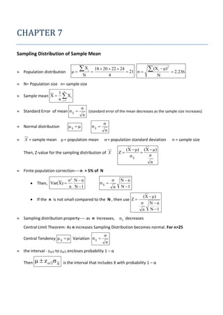 CHAPTER 7
Sampling Distribution of Sample Mean
 Population distribution

μ

X
N

i



18  20  22  24
 21 σ 
4

 (X

i

 μ)2

N

 2.236

 N= Population size n= sample size
 Sample mean X 

1 n
 Xi
n i 1

 Standard Error of mean σ X 

μX  μ

 Normal distribution


σ
(standard error of the mean decreases as the sample size increases)
n
σX 

X = sample mean μ = population mean

σ
n

σ = population standard deviation
Z

Then, Z-value for the sampling distribution of X

n = sample size

(X  μ) (X  μ)

σ
σX
n

 Finite population correction----n > 5% of N
σ2 N  n
n N 1

σX 

σ
n

Nn
N 1



Then, Var( X) 



If the n is not small compared to the N , then use Z 

 Sampling distribution property---- as n increases,

(X  μ)
σ Nn
n N 1

σ x decreases

Central Limit Theorem: As n increases Sampling Distribution becomes normal. For n>25
Central Tendency μ X  μ Variation σ X 

σ
n

 the interval - zα/2 to zα/2 encloses probability 1 – α
Then

μ  z/2σ X

is the interval that includes X with probability 1 – α

 