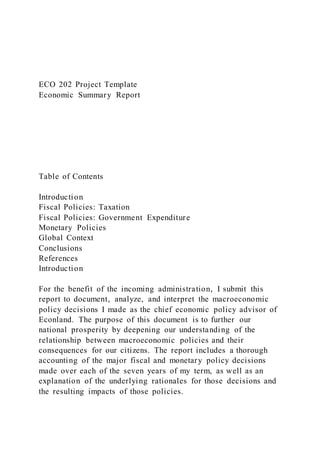 ECO 202 Project Template
Economic Summary Report
Table of Contents
Introduction
Fiscal Policies: Taxation
Fiscal Policies: Government Expenditure
Monetary Policies
Global Context
Conclusions
References
Introduction
For the benefit of the incoming administration, I submit this
report to document, analyze, and interpret the macroeconomic
policy decisions I made as the chief economic policy advisor of
Econland. The purpose of this document is to further our
national prosperity by deepening our understanding of the
relationship between macroeconomic policies and their
consequences for our citizens. The report includes a thorough
accounting of the major fiscal and monetary policy decisions
made over each of the seven years of my term, as well as an
explanation of the underlying rationales for those decisions and
the resulting impacts of those policies.
 
