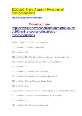 ECO 203 Entire Course / Principles of
Macroeconomics
http://www.supportonlineexam.com
Download here:
http://www.supportonlineexam.com/product/ec
o-203-entire-course-principles-of-
macroeconomics
ECO 203 Week 1 DQ 1 Economics Systems
ECO 203 Week 1 DQ 2 Role of Government
ECO 203 Week 1 Quiz
ECO 203 Week 2 DQ 1 The Current State of the Economy and Unemployment
ECO 203 Week 2 DQ 2 Who Benefits and Who Loses from Inflation
ECO 203 Week 2 Quiz
ECO 203 Week 3 DQ 1 Government Fiscal Policy
ECO 203 Week 3 DQ 2 Budget Deficits and the National Debt
ECO 203 Week 3 Efforts to Reduce the Budget Deficit
ECO 203 Week 3 Quiz
ECO 203 Week 4 DQ 1 Federal Reserve Bank Policy during the 2007-2008 Recession
ECO 203 Week 4 DQ 2 The Effect of Bank Lending on the Economy
ECO 203 Week 4 Quiz
ECO 203 Week 5 DQ 1 Foreign Direct Investment
 