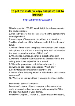 To get this material copy and paste link to 
browser 
https://bitly.com/12AWa63 
This document of ECO 203 Week 1 Quiz includes answers to 
the next questions: 
1. If an individual’-s income increases, then the demand for a 
normal good will 
2. An example of investment, as defined in economics, is 
3. All but which one of the following could shift the demand 
curve? 
4. When a firm decides to replace some workers with robots 
in its production process, it is making a decision about one of 
the basic economic questions. Which one? 
5. When price changes, one should expect a change in 
6. Demand relates the various amounts that consumers are 
willing to buy over a specified time period 
7. When the government redistributes income, it is 
answering a basic economic question. Which one? 
8. Self-interested behavior and incentives are 
9. Which of the following would be described as capital by an 
economist? 
10. When price changes, there is an opposite change in the. 
Economics - General Economics 
Economics Systems . Discuss how your college education 
could be considered an investment in human capital. What is 
the opportunity cost of your degree? 
Reference: Chapter 1, section 1.1: Economics and Chapter 2, 
 