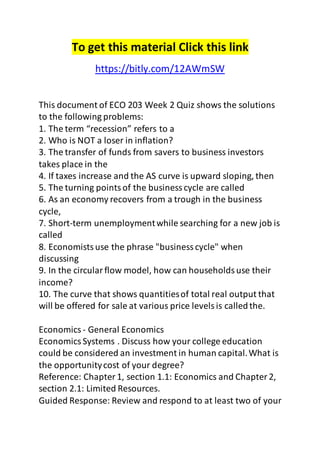 To get this material Click this link 
https://bitly.com/12AWmSW 
This document of ECO 203 Week 2 Quiz shows the solutions 
to the following problems: 
1. The term “recession” refers to a 
2. Who is NOT a loser in inflation? 
3. The transfer of funds from savers to business investors 
takes place in the 
4. If taxes increase and the AS curve is upward sloping, then 
5. The turning points of the business cycle are called 
6. As an economy recovers from a trough in the business 
cycle, 
7. Short-term unemployment while searching for a new job is 
called 
8. Economists use the phrase "business cycle" when 
discussing 
9. In the circular flow model, how can households use their 
income? 
10. The curve that shows quantities of total real output that 
will be offered for sale at various price levels is called the. 
Economics - General Economics 
Economics Systems . Discuss how your college education 
could be considered an investment in human capital. What is 
the opportunity cost of your degree? 
Reference: Chapter 1, section 1.1: Economics and Chapter 2, 
section 2.1: Limited Resources. 
Guided Response: Review and respond to at least two of your 
 