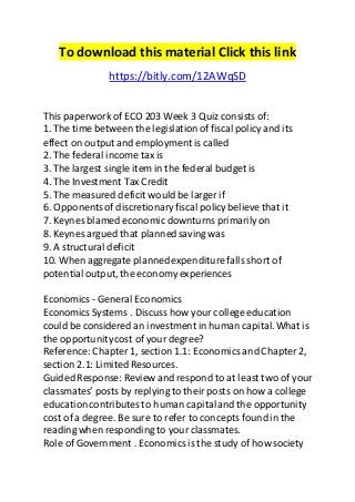 To download this material Click this link 
https://bitly.com/12AWqSD 
This paperwork of ECO 203 Week 3 Quiz consists of: 
1. The time between the legislation of fiscal policy and its 
effect on output and employment is called 
2. The federal income tax is 
3. The largest single item in the federal budget is 
4. The Investment Tax Credit 
5. The measured deficit would be larger if 
6. Opponents of discretionary fiscal policy believe that it 
7. Keynes blamed economic downturns primarily on 
8. Keynes argued that planned saving was 
9. A structural deficit 
10. When aggregate planned expenditure falls short of 
potential output, the economy experiences 
Economics - General Economics 
Economics Systems . Discuss how your college education 
could be considered an investment in human capital. What is 
the opportunity cost of your degree? 
Reference: Chapter 1, section 1.1: Economics and Chapter 2, 
section 2.1: Limited Resources. 
Guided Response: Review and respond to at least two of your 
classmates’ posts by replying to their posts on how a college 
education contributes to human capital and the opportunity 
cost of a degree. Be sure to refer to concepts found in the 
reading when responding to your classmates. 
Role of Government . Economics is the study of how society 
 