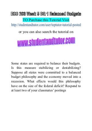 TO Purchase this Tutorial Visit
or you can also search the tutorial on
Some states are required to balance their budgets.
Is this measure stabilizing or destabilizing?
Suppose all states were committed to a balanced
budget philosophy and the economy moved into a
recession. What effects would this philosophy
have on the size of the federal deficit? Respond to
at least two of your classmates’ postings
 