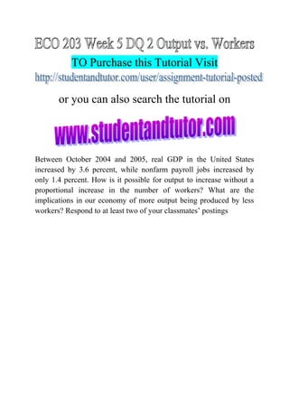 TO Purchase this Tutorial Visit
or you can also search the tutorial on
Between October 2004 and 2005, real GDP in the United States
increased by 3.6 percent, while nonfarm payroll jobs increased by
only 1.4 percent. How is it possible for output to increase without a
proportional increase in the number of workers? What are the
implications in our economy of more output being produced by less
workers? Respond to at least two of your classmates’ postings
 