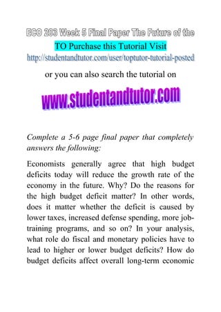 TO Purchase this Tutorial Visit
or you can also search the tutorial on
Complete a 5-6 page final paper that completely
answers the following:
Economists generally agree that high budget
deficits today will reduce the growth rate of the
economy in the future. Why? Do the reasons for
the high budget deficit matter? In other words,
does it matter whether the deficit is caused by
lower taxes, increased defense spending, more job-
training programs, and so on? In your analysis,
what role do fiscal and monetary policies have to
lead to higher or lower budget deficits? How do
budget deficits affect overall long-term economic
 