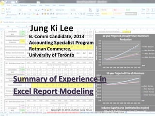 Jung Ki Lee
    B. Comm Candidate, 2013
    Accounting Specialist Program
    Rotman Commerce,
    University of Toronto



Summary of Experience in
Excel Report Modeling
             Copyright © 2011, Author: Jung Ki Lee
 