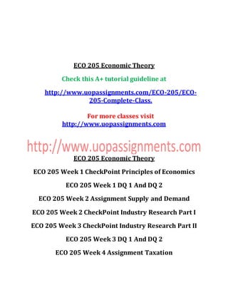 ECO 205 Economic Theory
Check this A+ tutorial guideline at
http://www.uopassignments.com/ECO-205/ECO-
205-Complete-Class.
For more classes visit
http://www.uopassignments.com
ECO 205 Economic Theory
ECO 205 Week 1 CheckPoint Principles of Economics
ECO 205 Week 1 DQ 1 And DQ 2
ECO 205 Week 2 Assignment Supply and Demand
ECO 205 Week 2 CheckPoint Industry Research Part I
ECO 205 Week 3 CheckPoint Industry Research Part II
ECO 205 Week 3 DQ 1 And DQ 2
ECO 205 Week 4 Assignment Taxation
 
