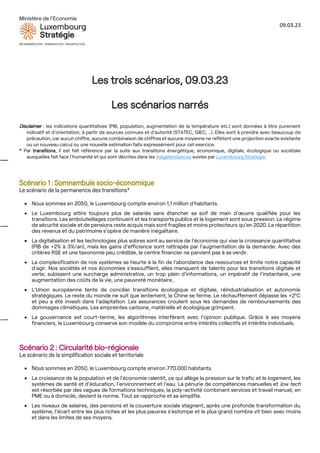 Ministère de l’Economie
09.03.23
Les trois scénarios, 09.03.23
Les scénarios narrés
Disclaimer : les indications quantitatives (PIB, population, augmentation de la température etc.) sont données à titre purement
indicatif et d’orientation, à partir de sources connues et d’autorité (STATEC, GIEC, …). Elles sont à prendre avec beaucoup de
précaution, car aucun chiffre, aucune combinaison de chiffres et aucune moyenne ne reflètent une projection exacte existante
ou un nouveau calcul ou une nouvelle estimation faits expressément pour cet exercice.
* Par transitions, il est fait référence par la suite aux transitions énergétique, économique, digitale, écologique ou sociétale
auxquelles fait face l’humanité et qui sont décrites dans les mégatendances suivies par Luxembourg Stratégie.
Scénario 1 : Somnambule socio-économique
Le scénario de la permanence des transitions*
 Nous sommes en 2050, le Luxembourg compte environ 1,1 million d’habitants.
 Le Luxembourg attire toujours plus de salariés sans étancher sa soif de main d’œuvre qualifiée pour les
transitions. Les embouteillages continuent et les transports publics et le logement sont sous pression. Le régime
de sécurité sociale et de pensions reste acquis mais sont fragiles et moins protecteurs qu’en 2020. La répartition
des revenus et du patrimoine s’opère de manière inégalitaire.
 La digitalisation et les technologies plus sobres sont au service de l’économie qui vise la croissance quantitative
(PIB de +2% à 3%/an), mais les gains d’efficience sont rattrapés par l’augmentation de la demande. Avec des
critères RSE et une taxonomie peu crédible, le centre financier ne parvient pas à se verdir.
 La complexification de nos systèmes se heurte à la fin de l’abondance des ressources et limite notre capacité
d’agir. Nos sociétés et nos économies s’essoufflent, elles manquent de talents pour les transitions digitale et
verte, subissent une surcharge administrative, un trop plein d’informations, un impératif de l’instantané, une
augmentation des coûts de la vie, une pauvreté monétaire…
 L’Union européenne tente de concilier transitions écologique et digitale, réindustrialisation et autonomie
stratégiques. Le reste du monde ne suit que lentement, la Chine se ferme. Le réchauffement dépasse les +2°C
et peu a été investi dans l’adaptation. Les assurances croulent sous les demandes de remboursements des
dommages climatiques. Les empreintes carbone, matérielle et écologique grimpent.
 La gouvernance est court-terme, les algorithmes interfèrent avec l’opinion publique. Grâce à ses moyens
financiers, le Luxembourg conserve son modèle du compromis entre intérêts collectifs et intérêts individuels.
Scénario 2 : Circularité bio-régionale
Le scénario de la simplification sociale et territoriale
 Nous sommes en 2050, le Luxembourg compte environ 770.000 habitants.
 La croissance de la population et de l’économie ralentit, ce qui allège la pression sur le trafic et le logement, les
systèmes de santé et d’éducation, l’environnement et l’eau. La pénurie de compétences manuelles et low tech
est résorbée par des vagues de formations techniques, la poly-activité combinant services et travail manuel, en
PME ou à domicile, devient la norme. Tout se rapproche et se simplifie.
 Les niveaux de salaires, des pensions et la couverture sociale stagnent, après une profonde transformation du
système, l’écart entre les plus riches et les plus pauvres s’estompe et le plus grand nombre vit bien avec moins
et dans les limites de ses moyens.
 