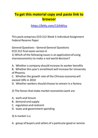 To get this material copy and paste link to
browser
https://bitly.com/12AWIsy
This pack comprises ECO 212 Week 5 Individual Assignment
Federal Reserve Paper
General Questions - General General Questions
ECO 212 final exam version 6
1) Which of the following issues is an applicationof using
macroeconomics to make a real world decision?
A. Whether a company should increase its worker benefits
B. Whether this year's enrollment will increase for University
of Phoenix.
C. Whether the growth rate of the Chinese economy will
exceed 10% in 2010
D. Whether workers should choose to remain in a factory
2) The forces that make market economies work are
A. work and leisure
B. demand and supply
C. regulationand restraint
D. taxes and government spending
3) A market is a
A. group of buyers and sellers of a particulargood or service
 
